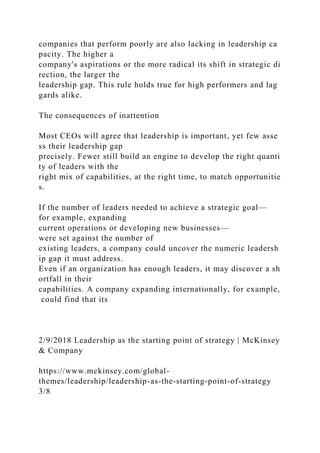 companies that perform poorly are also lacking in leadership ca
pacity. The higher a
company's aspirations or the more radical its shift in strategic di
rection, the larger the
leadership gap. This rule holds true for high performers and lag
gards alike.
The consequences of inattention
Most CEOs will agree that leadership is important, yet few asse
ss their leadership gap
precisely. Fewer still build an engine to develop the right quanti
ty of leaders with the
right mix of capabilities, at the right time, to match opportunitie
s.
If the number of leaders needed to achieve a strategic goal—
for example, expanding
current operations or developing new businesses—
were set against the number of
existing leaders, a company could uncover the numeric leadersh
ip gap it must address.
Even if an organization has enough leaders, it may discover a sh
ortfall in their
capabilities. A company expanding internationally, for example,
could find that its
2/9/2018 Leadership as the starting point of strategy | McKinsey
& Company
https://www.mckinsey.com/global-
themes/leadership/leadership-as-the-starting-point-of-strategy
3/8
 