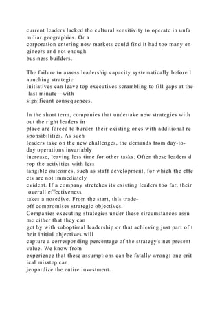 current leaders lacked the cultural sensitivity to operate in unfa
miliar geographies. Or a
corporation entering new markets could find it had too many en
gineers and not enough
business builders.
The failure to assess leadership capacity systematically before l
aunching strategic
initiatives can leave top executives scrambling to fill gaps at the
last minute—with
significant consequences.
In the short term, companies that undertake new strategies with
out the right leaders in
place are forced to burden their existing ones with additional re
sponsibilities. As such
leaders take on the new challenges, the demands from day-to-
day operations invariably
increase, leaving less time for other tasks. Often these leaders d
rop the activities with less
tangible outcomes, such as staff development, for which the effe
cts are not immediately
evident. If a company stretches its existing leaders too far, their
overall effectiveness
takes a nosedive. From the start, this trade-
off compromises strategic objectives.
Companies executing strategies under these circumstances assu
me either that they can
get by with suboptimal leadership or that achieving just part of t
heir initial objectives will
capture a corresponding percentage of the strategy's net present
value. We know from
experience that these assumptions can be fatally wrong: one crit
ical misstep can
jeopardize the entire investment.
 