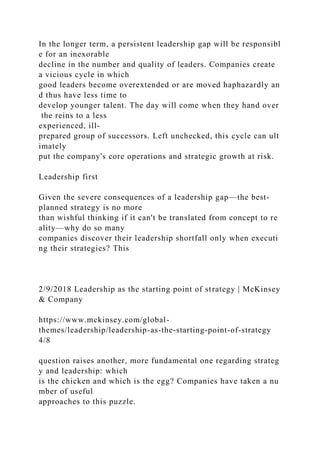 In the longer term, a persistent leadership gap will be responsibl
e for an inexorable
decline in the number and quality of leaders. Companies create
a vicious cycle in which
good leaders become overextended or are moved haphazardly an
d thus have less time to
develop younger talent. The day will come when they hand over
the reins to a less
experienced, ill-
prepared group of successors. Left unchecked, this cycle can ult
imately
put the company's core operations and strategic growth at risk.
Leadership first
Given the severe consequences of a leadership gap—the best-
planned strategy is no more
than wishful thinking if it can't be translated from concept to re
ality—why do so many
companies discover their leadership shortfall only when executi
ng their strategies? This
2/9/2018 Leadership as the starting point of strategy | McKinsey
& Company
https://www.mckinsey.com/global-
themes/leadership/leadership-as-the-starting-point-of-strategy
4/8
question raises another, more fundamental one regarding strateg
y and leadership: which
is the chicken and which is the egg? Companies have taken a nu
mber of useful
approaches to this puzzle.
 