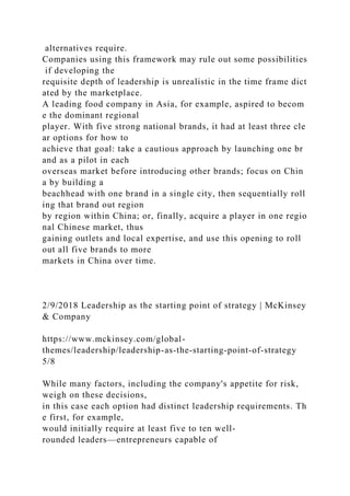alternatives require.
Companies using this framework may rule out some possibilities
if developing the
requisite depth of leadership is unrealistic in the time frame dict
ated by the marketplace.
A leading food company in Asia, for example, aspired to becom
e the dominant regional
player. With five strong national brands, it had at least three cle
ar options for how to
achieve that goal: take a cautious approach by launching one br
and as a pilot in each
overseas market before introducing other brands; focus on Chin
a by building a
beachhead with one brand in a single city, then sequentially roll
ing that brand out region
by region within China; or, finally, acquire a player in one regio
nal Chinese market, thus
gaining outlets and local expertise, and use this opening to roll
out all five brands to more
markets in China over time.
2/9/2018 Leadership as the starting point of strategy | McKinsey
& Company
https://www.mckinsey.com/global-
themes/leadership/leadership-as-the-starting-point-of-strategy
5/8
While many factors, including the company's appetite for risk,
weigh on these decisions,
in this case each option had distinct leadership requirements. Th
e first, for example,
would initially require at least five to ten well-
rounded leaders—entrepreneurs capable of
 
