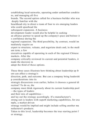 establishing local networks, operating under unfamiliar conditio
ns, and managing all five
brands. The second option called for a business builder who was
deeply familiar with the
beachhead city to direct a team of four to six emerging leaders
who could spearhead the
subsequent expansion. A business-
development leader would also be helpful in seeking
an alliance partner to speed up the company's pace and bolster it
s confidence during the
regional expansion. The third possibility, by contrast, would im
mediately require an
expert to structure, valuate, and negotiate deals and, in the medi
um term, a few
executives capable of operating in each of the regional Chinese
markets. After the
company critically reviewed its current and potential leaders, it
made the decision to
adopt the third of those options.
These three cases illustrate how thinking about leadership up fr
ont can affect a strategy's
direction, path, and outcome. But can a company bring leadershi
p considerations into its
strategic discussions even earlier, before it chooses a general di
rection? To do so, the
company must think rigorously about its current leadership pool
—the types of leaders
and their mix of capabilities—
and lay out the strategy accordingly. If a manufacturer's
strong suit is leaders with superb marketing capabilities, for exa
mple, a market-driven
strategy would be implied and might include selling another ma
nufacturer's products.
Taken to this level, leadership becomes the true starting point f
or strategy.
 
