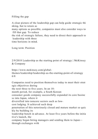 Filling the gap
A clear picture of the leadership gap can help guide strategic thi
nking, but to retain as
many options as possible, companies must also consider ways to
fill that gap. To reduce
the risk of strategic failure, they need to direct their approach to
leadership with three
time horizons in mind.
Long term: Position
2/9/2018 Leadership as the starting point of strategy | McKinsey
& Company
https://www.mckinsey.com/global-
themes/leadership/leadership-as-the-starting-point-of-strategy
6/8
Companies need to position themselves today to meet their strat
egic objectives during
the next three to five years. In an 18-
month period, for example, a South Korean
consumer goods company successfully expanded its core busine
ss into Japan, where it
diversified into noncore sectors such as low-
cost lodging. It achieved such deep
penetration of this notoriously closed and mature market so quic
kly by building its
leadership bench in advance. At least five years before the initia
tive's launch, the
company began hiring managers and sending them to Japan—
through exchanges with
 
