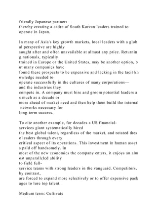 friendly Japanese partners—
thereby creating a cadre of South Korean leaders trained to
operate in Japan.
In many of Asia's key growth markets, local leaders with a glob
al perspective are highly
sought after and often unavailable at almost any price. Returnin
g nationals, typically
trained in Europe or the United States, may be another option, b
ut many companies have
found these prospects to be expensive and lacking in the tacit kn
owledge needed to
operate successfully in the cultures of many corporations—
and the industries they
compete in. A company must hire and groom potential leaders a
s much as a decade or
more ahead of market need and then help them build the internal
networks necessary for
long-term success.
To cite another example, for decades a US financial-
services giant systematically hired
the best global talent, regardless of the market, and rotated thes
e leaders through every
critical aspect of its operations. This investment in human asset
s paid off handsomely. In
most of the new economies the company enters, it enjoys an alm
ost unparalleled ability
to field full-
service teams with strong leaders in the vanguard. Competitors,
by contrast,
are forced to expand more selectively or to offer expensive pack
ages to lure top talent.
Medium term: Cultivate
 