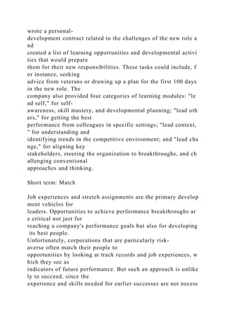 wrote a personal-
development contract related to the challenges of the new role a
nd
created a list of learning opportunities and developmental activi
ties that would prepare
them for their new responsibilities. These tasks could include, f
or instance, seeking
advice from veterans or drawing up a plan for the first 100 days
in the new role. The
company also provided four categories of learning modules: "le
ad self," for self-
awareness, skill mastery, and developmental planning; "lead oth
ers," for getting the best
performance from colleagues in specific settings; "lead context,
" for understanding and
identifying trends in the competitive environment; and "lead cha
nge," for aligning key
stakeholders, steering the organization to breakthroughs, and ch
allenging conventional
approaches and thinking.
Short term: Match
Job experiences and stretch assignments are the primary develop
ment vehicles for
leaders. Opportunities to achieve performance breakthroughs ar
e critical not just for
reaching a company's performance goals but also for developing
its best people.
Unfortunately, corporations that are particularly risk-
averse often match their people to
opportunities by looking at track records and job experiences, w
hich they see as
indicators of future performance. But such an approach is unlike
ly to succeed, since the
experience and skills needed for earlier successes are not necess
 