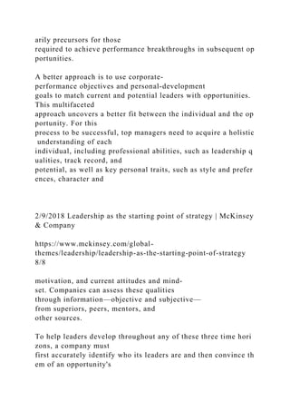 arily precursors for those
required to achieve performance breakthroughs in subsequent op
portunities.
A better approach is to use corporate-
performance objectives and personal-development
goals to match current and potential leaders with opportunities.
This multifaceted
approach uncovers a better fit between the individual and the op
portunity. For this
process to be successful, top managers need to acquire a holistic
understanding of each
individual, including professional abilities, such as leadership q
ualities, track record, and
potential, as well as key personal traits, such as style and prefer
ences, character and
2/9/2018 Leadership as the starting point of strategy | McKinsey
& Company
https://www.mckinsey.com/global-
themes/leadership/leadership-as-the-starting-point-of-strategy
8/8
motivation, and current attitudes and mind-
set. Companies can assess these qualities
through information—objective and subjective—
from superiors, peers, mentors, and
other sources.
To help leaders develop throughout any of these three time hori
zons, a company must
first accurately identify who its leaders are and then convince th
em of an opportunity's
 