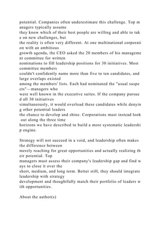 potential. Companies often underestimate this challenge. Top m
anagers typically assume
they know which of their best people are willing and able to tak
e on new challenges, but
the reality is often very different. At one multinational corporati
on with an ambitious
growth agenda, the CEO asked the 20 members of his manageme
nt committee for written
nominations to fill leadership positions for 30 initiatives. Most
committee members
couldn't confidently name more than five to ten candidates, and
large overlaps existed
among the members' lists. Each had nominated the "usual suspe
cts"—managers who
were well known in the executive suites. If the company pursue
d all 30 initiatives
simultaneously, it would overload these candidates while denyin
g other potential leaders
the chance to develop and shine. Corporations must instead look
out along the three time
horizons we have described to build a more systematic leadershi
p engine.
Strategy will not succeed in a void, and leadership often makes
the difference between
merely reaching for great opportunities and actually realizing th
eir potential. Top
managers must assess their company's leadership gap and find w
ays to close it over the
short, medium, and long term. Better still, they should integrate
leadership with strategy
development and thoughtfully match their portfolio of leaders w
ith opportunities.
About the author(s)
 