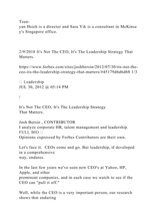 Tsun-
yan Hsieh is a director and Sara Yik is a consultant in McKinse
y's Singapore office.
2/9/2018 It's Not The CEO, It's The Leadership Strategy That
Matters.
https://www.forbes.com/sites/joshbersin/2012/07/30/its-not-the-
ceo-its-the-leadership-strategy-that-matters/#45179d6d6db8 1/3
JUL 30, 2012 @ 05:14 PM
/
It's Not The CEO, It's The Leadership Strategy
That Matters.
Josh Bersin , CONTRIBUTOR
I analyze corporate HR, talent management and leadership.
Opinions expressed by Forbes Contributors are their own.
Let's face it. CEOs come and go. But leadership, if developed
in a comprehensive
way, endures.
In the last few years we've seen new CEO's at Yahoo, HP,
Apple, and other
prominent companies, and in each case we watch to see if the
CEO can "pull it off."
Well, while the CEO is a very important person, our research
shows that enduring
 
