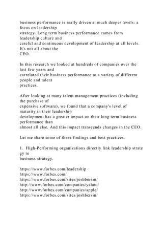 business performance is really driven at much deeper levels: a
focus on leadership
strategy. Long term business performance comes from
leadership culture and
careful and continuous development of leadership at all levels.
It's not all about the
CEO.
In this research we looked at hundreds of companies over the
last few years and
correlated their business performance to a variety of different
people and talent
practices.
After looking at many talent management practices (including
the purchase of
expensive software), we found that a company's level of
maturity in their leadership
development has a greater impact on their long term business
performance than
almost all else. And this impact transcends changes in the CEO.
Let me share some of these findings and best practices.
1. High-Performing organizations directly link leadership strate
gy to
business strategy.
https://www.forbes.com/leadership
https://www.forbes.com/
https://www.forbes.com/sites/joshbersin/
http://www.forbes.com/companies/yahoo/
http://www.forbes.com/companies/apple/
https://www.forbes.com/sites/joshbersin/
 