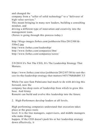 and changed the
company from a "seller of solid technology" to a "deliverer of
high value services."
This meant bringing in many new leaders, building a consulting
mindset, and
driving a different type of innovation and creativity into the
management team.
(Xerox is going through this process today.)
http://blogs-images.forbes.com/joshbersin/files/2012/08/ld-
550w2.jpg
http://www.forbes.com/leadership/
http://www.forbes.com/companies/ibm/
http://www.forbes.com/companies/xerox/
2/9/2018 It's Not The CEO, It's The Leadership Strategy That
Matters.
https://www.forbes.com/sites/joshbersin/2012/07/30/its-not-the-
ceo-its-the-leadership-strategy-that-matters/#45179d6d6db8 3/3
While I'm sure Sam Palmisano had much to do with driving this
forward, now the
company has deep roots of leadership from which to grow this
base. And Ginny
Rometti can build and evolve this leadership into the future.
2. High-Performers develop leaders at all levels.
High performing companies understand that execution takes
place at the grass roots
level. It is the line managers, supervisors, and middle managers
who make things
happen. If the CEO doesn't push his or her leadership strategy
down effectively, it
 