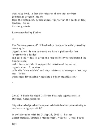 wont take hold. In fact our research shows that the best
companies develop leaders
from the bottom up. Senior executives "serve" the needs of line
leaders, like an
inverse pyramid.
Recommended by Forbes
The "inverse pyramid" of leadership is one now widely used by
many agile
organizations. In our company we have a philosophy that
"everyone is a leader"
and each individual is given the responsibility to understand the
business and
make decisions which support the mission of the entire
organization. Accenture
calls this "stewardship" and they reinforce to managers that they
must "leave
work each day making Accenture a better organization."
“
2/9/2018 Business Need Different Strategic Approaches In
Different Circumstances
http://knowledge.wharton.upenn.edu/article/does-your-strategy-
need-a-strategy-part-i/ 1/7
Collaborations, St
BCG
 