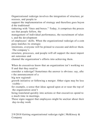 Organizational redesign involves the integration of structure, pr
ocesses, and people to
support the implementation of strategy and therefore goes beyon
d the traditional
tinkering with “lines and boxes.” Today, it comprises the proces
ses that people follow, the
management of individual performance, the recruitment of talen
t, and the development
of employees’ skills. When the organizational redesign of a com
pany matches its strategic
intentions, everyone will be primed to execute and deliver them.
The company’s
structure, processes, and people will all support the most import
ant outcomes and
channel the organization’s efforts into achieving them.
When do executives know that an organization isn’t working we
ll and that they need to
consider a redesign? Sometimes the answer is obvious: say, afte
r the announcement of a
big new regional-
growth initiative or following a merger. Other signs may be less
visible—
for example, a sense that ideas agreed upon at or near the top of
the organization aren’t
being translated quickly into actions or that executives spend to
o much time in meetings.
These signs suggest that employees might be unclear about their
day-to-day work
2/9/2018 Getting organizational redesign right | McKinsey &
Company
 