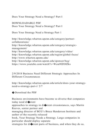 Does Your Strategy Need a Strategy? Part I
DOWNLOADABLE PDF
Does Your Strategy Need a Strategy? Part I
Does Your Strategy Need a Strategy Part 1
http://knowledge.wharton.upenn.edu/category/partner-
collaborations/
http://knowledge.wharton.upenn.edu/category/strategic-
management/
http://knowledge.wharton.upenn.edu/category/video/
http://knowledge.wharton.upenn.edu/region/global-focus/
http://www.wharton.upenn.edu/
http://knowledge.wharton.upenn.edu/sponsor/bcg/
https://www.youtube.com/watch?v=Wcm9fZOfZks
2/9/2018 Business Need Different Strategic Approaches In
Different Circumstances
http://knowledge.wharton.upenn.edu/article/does-your-strategy-
need-a-strategy-part-i/ 2/7
� Download the PDF
Business environments have become so diverse that companies
today need di�erent
approaches to strategy in di�erent circumstances, says Martin
Reeves, senior partner and
managing director of BCG’s Bruce Henderson Institute and
author of the recently released
book, Your Strategy Needs a Strategy. Large companies in
particular should deploy separate
strategies for di�erent parts of business, and when they do so,
 