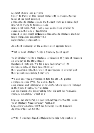 research shows they perform
better. In Part I of this [email protected] interview, Reeves
looks at the most common
approaches to strategies and the biggest traps companies fall
into when trying to formulate and
implement them. Part II will cover connecting strategy to
execution, the kind of leadership
needed to implement di�erent approaches to strategy and how
large companies can deploy the
right strategic approaches.
An edited transcript of the conversation appears below.
What is Your Strategy Needs a Strategy based upon?
Your Strategy Needs a Strategy is based on 10 years of research
on strategy in the BCG Bruce
Henderson Institute. We did a detailed survey of 150
multinationals, on their perceptions of
their environments, their elected approaches to strategy and
their actual strategizing behaviors.
We also analyzed performance data for all U.S. public
companies since 1950. We did in-depth
case studies and interviews with CEOs, which you see featured
in the book. Finally, we validated
our conclusions by constructing what we call our “universal
strategy simulator,” which is a
http://d1c25a6gwz7q5e.cloudfront.net/reports/092215-Does-
Your-Strategy-Need-Strategy-Part1.pdf
http://www.amazon.com/Your-Strategy-Needs-Execute-
Approach/dp/1625275862
2/9/2018 Business Need Different Strategic Approaches In
 