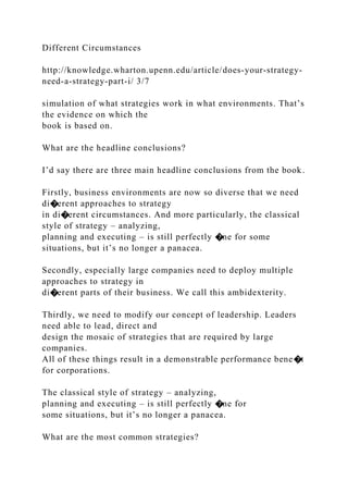 Different Circumstances
http://knowledge.wharton.upenn.edu/article/does-your-strategy-
need-a-strategy-part-i/ 3/7
simulation of what strategies work in what environments. That’s
the evidence on which the
book is based on.
What are the headline conclusions?
I’d say there are three main headline conclusions from the book.
Firstly, business environments are now so diverse that we need
di�erent approaches to strategy
in di�erent circumstances. And more particularly, the classical
style of strategy – analyzing,
planning and executing – is still perfectly �ne for some
situations, but it’s no longer a panacea.
Secondly, especially large companies need to deploy multiple
approaches to strategy in
di�erent parts of their business. We call this ambidexterity.
Thirdly, we need to modify our concept of leadership. Leaders
need able to lead, direct and
design the mosaic of strategies that are required by large
companies.
All of these things result in a demonstrable performance bene�t
for corporations.
The classical style of strategy – analyzing,
planning and executing – is still perfectly �ne for
some situations, but it’s no longer a panacea.
What are the most common strategies?
 