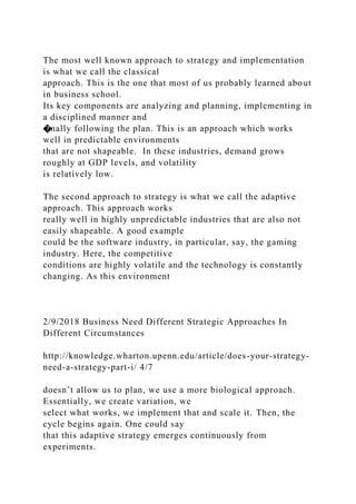 The most well known approach to strategy and implementation
is what we call the classical
approach. This is the one that most of us probably learned about
in business school.
Its key components are analyzing and planning, implementing in
a disciplined manner and
�nally following the plan. This is an approach which works
well in predictable environments
that are not shapeable. In these industries, demand grows
roughly at GDP levels, and volatility
is relatively low.
The second approach to strategy is what we call the adaptive
approach. This approach works
really well in highly unpredictable industries that are also not
easily shapeable. A good example
could be the software industry, in particular, say, the gaming
industry. Here, the competitive
conditions are highly volatile and the technology is constantly
changing. As this environment
2/9/2018 Business Need Different Strategic Approaches In
Different Circumstances
http://knowledge.wharton.upenn.edu/article/does-your-strategy-
need-a-strategy-part-i/ 4/7
doesn’t allow us to plan, we use a more biological approach.
Essentially, we create variation, we
select what works, we implement that and scale it. Then, the
cycle begins again. One could say
that this adaptive strategy emerges continuously from
experiments.
 