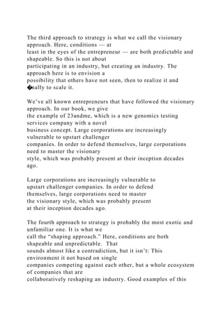 The third approach to strategy is what we call the visionary
approach. Here, conditions — at
least in the eyes of the entrepreneur — are both predictable and
shapeable. So this is not about
participating in an industry, but creating an industry. The
approach here is to envision a
possibility that others have not seen, then to realize it and
�nally to scale it.
We’ve all known entrepreneurs that have followed the visionary
approach. In our book, we give
the example of 23andme, which is a new genomics testing
services company with a novel
business concept. Large corporations are increasingly
vulnerable to upstart challenger
companies. In order to defend themselves, large corporations
need to master the visionary
style, which was probably present at their inception decades
ago.
Large corporations are increasingly vulnerable to
upstart challenger companies. In order to defend
themselves, large corporations need to master
the visionary style, which was probably present
at their inception decades ago.
The fourth approach to strategy is probably the most exotic and
unfamiliar one. It is what we
call the “shaping approach.” Here, conditions are both
shapeable and unpredictable. That
sounds almost like a contradiction, but it isn’t: This
environment it not based on single
companies competing against each other, but a whole ecosystem
of companies that are
collaboratively reshaping an industry. Good examples of this
 