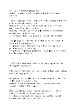 are two-sided market places like
Alibaba, or ecosystem-based companies like Red Hat or
Amazon.
These companies have not only deployed a strategy at the level
of an individual company, but
they’ve created a successful position within a successful
ecosystem. Here, the recipe for
thinking about strategy is very di�erent: to orchestrate the
contributions of others in the
ecosystem and then to co-evolve that collaborative system.
The �fth approach to strategy is what we call “renewal.” It
applies to situations where
companies have gotten out of step with their competitive
environment. As a result, their
competitive or �nancial performance is su�ering. Renewal is
usually a very big bet for
2/9/2018 Business Need Different Strategic Approaches In
Different Circumstances
http://knowledge.wharton.upenn.edu/article/does-your-strategy-
need-a-strategy-part-i/ 5/7
companies. Seventy-�ve percent of renewal projects fail. The
di�erence between failure and
success in NPV (net present value) terms is roughly the
enterprise value of the company.
One should think about a renewal strategy in three steps.
Firstly, it’s important to anticipate the
need for renewal early. The sooner you start the renewal
exercise, the more successful you’re
 