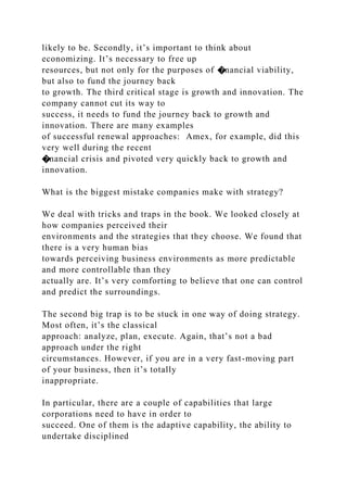 likely to be. Secondly, it’s important to think about
economizing. It’s necessary to free up
resources, but not only for the purposes of �nancial viability,
but also to fund the journey back
to growth. The third critical stage is growth and innovation. The
company cannot cut its way to
success, it needs to fund the journey back to growth and
innovation. There are many examples
of successful renewal approaches: Amex, for example, did this
very well during the recent
�nancial crisis and pivoted very quickly back to growth and
innovation.
What is the biggest mistake companies make with strategy?
We deal with tricks and traps in the book. We looked closely at
how companies perceived their
environments and the strategies that they choose. We found that
there is a very human bias
towards perceiving business environments as more predictable
and more controllable than they
actually are. It’s very comforting to believe that one can control
and predict the surroundings.
The second big trap is to be stuck in one way of doing strategy.
Most often, it’s the classical
approach: analyze, plan, execute. Again, that’s not a bad
approach under the right
circumstances. However, if you are in a very fast-moving part
of your business, then it’s totally
inappropriate.
In particular, there are a couple of capabilities that large
corporations need to have in order to
succeed. One of them is the adaptive capability, the ability to
undertake disciplined
 