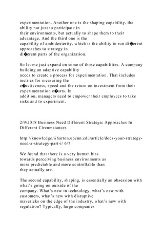 experimentation. Another one is the shaping capability, the
ability not just to participate in
their environments, but actually to shape them to their
advantage. And the third one is the
capability of ambidexterity, which is the ability to run di�erent
approaches to strategy in
di�erent parts of the organization.
So let me just expand on some of those capabilities. A company
building an adaptive capability
needs to create a process for experimentation. That includes
metrics for measuring the
e�ectiveness, speed and the return on investment from their
experimentation e�orts. In
addition, managers need to empower their employees to take
risks and to experiment.
2/9/2018 Business Need Different Strategic Approaches In
Different Circumstances
http://knowledge.wharton.upenn.edu/article/does-your-strategy-
need-a-strategy-part-i/ 6/7
We found that there is a very human bias
towards perceiving business environments as
more predictable and more controllable than
they actually are.
The second capability, shaping, is essentially an obsession with
what’s going on outside of the
company. What’s new in technology, what’s new with
customers, what’s new with disruptive
mavericks on the edge of the industry, what’s new with
regulation? Typically, large companies
 