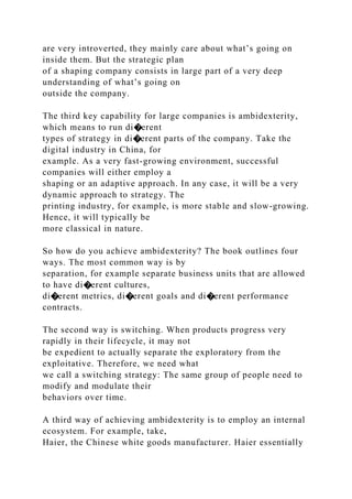 are very introverted, they mainly care about what’s going on
inside them. But the strategic plan
of a shaping company consists in large part of a very deep
understanding of what’s going on
outside the company.
The third key capability for large companies is ambidexterity,
which means to run di�erent
types of strategy in di�erent parts of the company. Take the
digital industry in China, for
example. As a very fast-growing environment, successful
companies will either employ a
shaping or an adaptive approach. In any case, it will be a very
dynamic approach to strategy. The
printing industry, for example, is more stable and slow-growing.
Hence, it will typically be
more classical in nature.
So how do you achieve ambidexterity? The book outlines four
ways. The most common way is by
separation, for example separate business units that are allowed
to have di�erent cultures,
di�erent metrics, di�erent goals and di�erent performance
contracts.
The second way is switching. When products progress very
rapidly in their lifecycle, it may not
be expedient to actually separate the exploratory from the
exploitative. Therefore, we need what
we call a switching strategy: The same group of people need to
modify and modulate their
behaviors over time.
A third way of achieving ambidexterity is to employ an internal
ecosystem. For example, take,
Haier, the Chinese white goods manufacturer. Haier essentially
 
