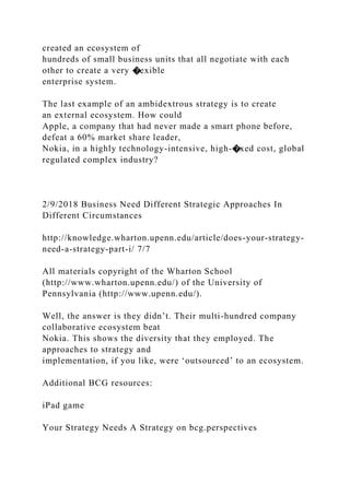 created an ecosystem of
hundreds of small business units that all negotiate with each
other to create a very �exible
enterprise system.
The last example of an ambidextrous strategy is to create
an external ecosystem. How could
Apple, a company that had never made a smart phone before,
defeat a 60% market share leader,
Nokia, in a highly technology-intensive, high-�xed cost, global
regulated complex industry?
2/9/2018 Business Need Different Strategic Approaches In
Different Circumstances
http://knowledge.wharton.upenn.edu/article/does-your-strategy-
need-a-strategy-part-i/ 7/7
All materials copyright of the Wharton School
(http://www.wharton.upenn.edu/) of the University of
Pennsylvania (http://www.upenn.edu/).
Well, the answer is they didn’t. Their multi-hundred company
collaborative ecosystem beat
Nokia. This shows the diversity that they employed. The
approaches to strategy and
implementation, if you like, were ‘outsourced’ to an ecosystem.
Additional BCG resources:
iPad game
Your Strategy Needs A Strategy on bcg.perspectives
 