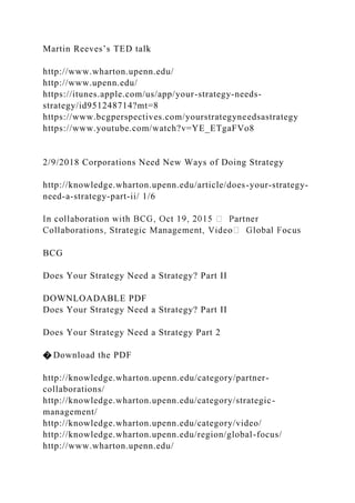 Martin Reeves’s TED talk
http://www.wharton.upenn.edu/
http://www.upenn.edu/
https://itunes.apple.com/us/app/your-strategy-needs-
strategy/id951248714?mt=8
https://www.bcgperspectives.com/yourstrategyneedsastrategy
https://www.youtube.com/watch?v=YE_ETgaFVo8
2/9/2018 Corporations Need New Ways of Doing Strategy
http://knowledge.wharton.upenn.edu/article/does-your-strategy-
need-a-strategy-part-ii/ 1/6
BCG
Does Your Strategy Need a Strategy? Part II
DOWNLOADABLE PDF
Does Your Strategy Need a Strategy? Part II
Does Your Strategy Need a Strategy Part 2
� Download the PDF
http://knowledge.wharton.upenn.edu/category/partner-
collaborations/
http://knowledge.wharton.upenn.edu/category/strategic-
management/
http://knowledge.wharton.upenn.edu/category/video/
http://knowledge.wharton.upenn.edu/region/global-focus/
http://www.wharton.upenn.edu/
 