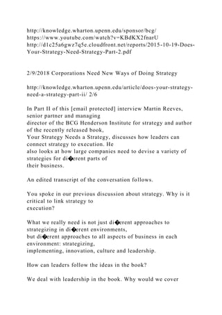 http://knowledge.wharton.upenn.edu/sponsor/bcg/
https://www.youtube.com/watch?v=KBdKX2fnarU
http://d1c25a6gwz7q5e.cloudfront.net/reports/2015-10-19-Does-
Your-Strategy-Need-Strategy-Part-2.pdf
2/9/2018 Corporations Need New Ways of Doing Strategy
http://knowledge.wharton.upenn.edu/article/does-your-strategy-
need-a-strategy-part-ii/ 2/6
In Part II of this [email protected] interview Martin Reeves,
senior partner and managing
director of the BCG Henderson Institute for strategy and author
of the recently released book,
Your Strategy Needs a Strategy, discusses how leaders can
connect strategy to execution. He
also looks at how large companies need to devise a variety of
strategies for di�erent parts of
their business.
An edited transcript of the conversation follows.
You spoke in our previous discussion about strategy. Why is it
critical to link strategy to
execution?
What we really need is not just di�erent approaches to
strategizing in di�erent environments,
but di�erent approaches to all aspects of business in each
environment: strategizing,
implementing, innovation, culture and leadership.
How can leaders follow the ideas in the book?
We deal with leadership in the book. Why would we cover
 