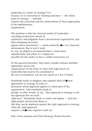 leadership in a book on strategy? It’s
because we’re interested in winning outcomes — the whole
point of strategy — and that
requires the execution and the orchestration of these approaches
in the ambidextrous
organization.
The problem is that the classical model of leadership —
cascading instructions based on
experience and judgment down a hierarchical organization, and
then managing execution
against those instructions — works perfectly �ne in a classical
environment. But it won’t work
in, say, an adaptive environment that is much more
unpredictable and where it’s simply not
possible for the leader to have a stable instruction set.
So the question becomes: How does a leader animate multiple
approaches across one
organization? In the book we deal with eight facets of
leadership that need to be considered in
the new environment. Let me just touch on a few of them.
Somebody needs to diagnose and segment these di�erent
approaches to strategy in order to
determine which approach applies to which part of the
organization. And somebody needs to
disrupt–in other words, to say, “that approach to strategy is not
the approach that we need
right now.” Somebody needs to coach and deploy — pick the
right people and develop them so
that they can be deployed against the right approach to strategy.
After all, each approach
requires a di�erent cognitive skill set.
http://www.amazon.com/Your-Strategy-Needs-Execute-
 