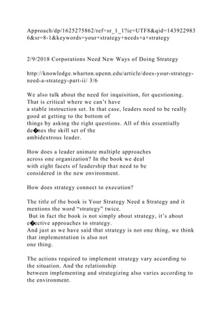 Approach/dp/1625275862/ref=sr_1_1?ie=UTF8&qid=143922983
6&sr=8-1&keywords=your+strategy+needs+a+strategy
2/9/2018 Corporations Need New Ways of Doing Strategy
http://knowledge.wharton.upenn.edu/article/does-your-strategy-
need-a-strategy-part-ii/ 3/6
We also talk about the need for inquisition, for questioning.
That is critical where we can’t have
a stable instruction set. In that case, leaders need to be really
good at getting to the bottom of
things by asking the right questions. All of this essentially
de�nes the skill set of the
ambidextrous leader.
How does a leader animate multiple approaches
across one organization? In the book we deal
with eight facets of leadership that need to be
considered in the new environment.
How does strategy connect to execution?
The title of the book is Your Strategy Need a Strategy and it
mentions the word “strategy” twice.
But in fact the book is not simply about strategy, it’s about
e�ective approaches to strategy.
And just as we have said that strategy is not one thing, we think
that implementation is also not
one thing.
The actions required to implement strategy vary according to
the situation. And the relationship
between implementing and strategizing also varies according to
the environment.
 
