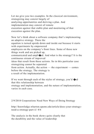 Let me give you two examples. In the classical environment,
strategizing may consist largely of
analyzing opportunities and deriving a plan. And
implementation may consist of remote
execution against that stable plan and monitoring of that
execution against the plan.
Now let’s think about a software company that’s implementing
an adaptive strategy. There the
equation is turned upside down and inside out because it starts
with experiments by empowered
employees on the company’s front lines. Some of those new
things work and are picked up,
communicated and ampli�ed. And what is the strategy? It is the
continuous stream of improved
ideas that result from those actions. So in this particular case
strategizing cannot be separated
from action. Actually, the action — the experiment — comes
before the strategy. The strategy is
a result of the implementation.
If we went through each of the styles of strategy, you’d �nd
that this relationship between
strategy and implementation, and the nature of implementation,
varies in each case.
2/9/2018 Corporations Need New Ways of Doing Strategy
http://knowledge.wharton.upenn.edu/article/does-your-strategy-
need-a-strategy-part-ii/ 4/6
The analysis in the book shows quite clearly that
the durability and the value of leadership
 