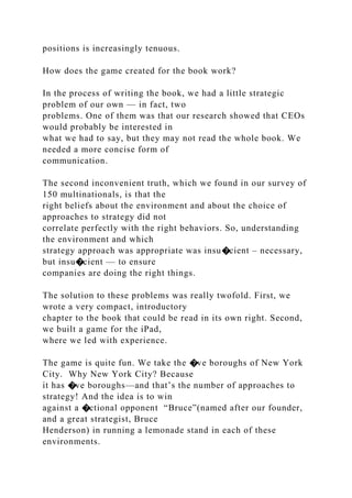 positions is increasingly tenuous.
How does the game created for the book work?
In the process of writing the book, we had a little strategic
problem of our own — in fact, two
problems. One of them was that our research showed that CEOs
would probably be interested in
what we had to say, but they may not read the whole book. We
needed a more concise form of
communication.
The second inconvenient truth, which we found in our survey of
150 multinationals, is that the
right beliefs about the environment and about the choice of
approaches to strategy did not
correlate perfectly with the right behaviors. So, understanding
the environment and which
strategy approach was appropriate was insu�cient – necessary,
but insu�cient — to ensure
companies are doing the right things.
The solution to these problems was really twofold. First, we
wrote a very compact, introductory
chapter to the book that could be read in its own right. Second,
we built a game for the iPad,
where we led with experience.
The game is quite fun. We take the �ve boroughs of New York
City. Why New York City? Because
it has �ve boroughs—and that’s the number of approaches to
strategy! And the idea is to win
against a �ctional opponent “Bruce”(named after our founder,
and a great strategist, Bruce
Henderson) in running a lemonade stand in each of these
environments.
 