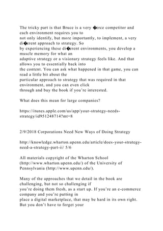 The tricky part is that Bruce is a very �erce competitor and
each environment requires you to
not only identify, but more importantly, to implement, a very
di�erent approach to strategy. So
by experiencing these di�erent environments, you develop a
muscle memory for what an
adaptive strategy or a visionary strategy feels like. And that
allows you to essentially back into
the content. You can ask what happened in that game, you can
read a little bit about the
particular approach to strategy that was required in that
environment, and you can even click
through and buy the book if you’re interested.
What does this mean for large companies?
https://itunes.apple.com/us/app/your-strategy-needs-
strategy/id951248714?mt=8
2/9/2018 Corporations Need New Ways of Doing Strategy
http://knowledge.wharton.upenn.edu/article/does-your-strategy-
need-a-strategy-part-ii/ 5/6
All materials copyright of the Wharton School
(http://www.wharton.upenn.edu/) of the University of
Pennsylvania (http://www.upenn.edu/).
Many of the approaches that we detail in the book are
challenging, but not so challenging if
you’re doing them fresh, as a start up. If you’re an e-commerce
company and you’re putting in
place a digital marketplace, that may be hard in its own right.
But you don’t have to forget your
 