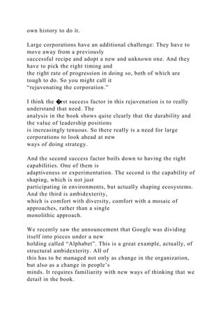 own history to do it.
Large corporations have an additional challenge: They have to
move away from a previously
successful recipe and adopt a new and unknown one. And they
have to pick the right timing and
the right rate of progression in doing so, both of which are
tough to do. So you might call it
“rejuvenating the corporation.”
I think the �rst success factor in this rejuvenation is to really
understand that need. The
analysis in the book shows quite clearly that the durability and
the value of leadership positions
is increasingly tenuous. So there really is a need for large
corporations to look ahead at new
ways of doing strategy.
And the second success factor boils down to having the right
capabilities. One of them is
adaptiveness or experimentation. The second is the capability of
shaping, which is not just
participating in environments, but actually shaping ecosystems.
And the third is ambidexterity,
which is comfort with diversity, comfort with a mosaic of
approaches, rather than a single
monolithic approach.
We recently saw the announcement that Google was dividing
itself into pieces under a new
holding called “Alphabet”. This is a great example, actually, of
structural ambidexterity. All of
this has to be managed not only as change in the organization,
but also as a change in people’s
minds. It requires familiarity with new ways of thinking that we
detail in the book.
 