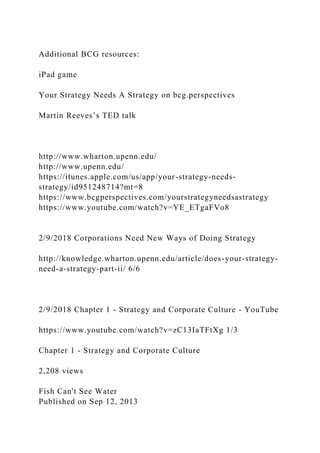 Additional BCG resources:
iPad game
Your Strategy Needs A Strategy on bcg.perspectives
Martin Reeves’s TED talk
http://www.wharton.upenn.edu/
http://www.upenn.edu/
https://itunes.apple.com/us/app/your-strategy-needs-
strategy/id951248714?mt=8
https://www.bcgperspectives.com/yourstrategyneedsastrategy
https://www.youtube.com/watch?v=YE_ETgaFVo8
2/9/2018 Corporations Need New Ways of Doing Strategy
http://knowledge.wharton.upenn.edu/article/does-your-strategy-
need-a-strategy-part-ii/ 6/6
2/9/2018 Chapter 1 - Strategy and Corporate Culture - YouTube
https://www.youtube.com/watch?v=zC13IaTFtXg 1/3
Chapter 1 - Strategy and Corporate Culture
2,208 views
Fish Can't See Water
Published on Sep 12, 2013
 