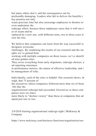 but many others don’t, and the consequences can be
profoundly damaging. Leaders who fail to deliver the benefits t
hey promise not only
waste precious time but also encourage employees to dismiss or
even undermine the
redesign effort, because those employees sense that it will run o
ut of steam and be
replaced by a new one, with different aims, two to three years d
own the line.
We believe that companies can learn from the way successful re
designers overcome
challenges. By combining the results of our research and the ins
ights we’ve gained from
working with multiple companies on these issues, we’ve identifi
ed nine golden rules.
They cover everything from early alignment, redesign choices, a
nd reporting structures
to performance metrics, the nature of effective leadership, and t
he management of risks.
Individually, each of the rules is helpful. Our research shows, th
ough, that 73 percent of
the executives whose companies followed more than six of them
felt that the
organizational redesign had succeeded. Executives at these com
panies were six times
more likely to “declare victory” than those at companies that ad
opted just one or two.
2/9/2018 Getting organizational redesign right | McKinsey &
Company
https://www.mckinsey.com/business-functions/organization/our-
 