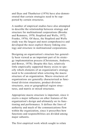 and Dyas and Thanheiser (1976) have also demon-
strated that certain strategies need to be sup-
ported by certain structures.
A number of empirical studies have also attempted
to describe the relationship between strategy and
structure for multinational corporations (Brooke
and Remmers, 1970; Stopford and Wells, 1972;
Franko, 1976). Of these, the Stopford and Wells
study was the largest and most comprehensive and
developed the most explicit theory linking stra-
tegy and structure in multinational corporations.
Designing an organization's structure has general-
ly been viewed as an important part of its strate-
gy implementation process (Christensen, Andrews,
and Bower, 1978). Despite this fact, relatively
little empirically supported theory exists to spe-
cify which elements of an organization's strategy
need to be considered when selecting the macro
structure of an organization. Macro structures of
organizations are generally characterized as func-
tional division structures, product division
structures, area or geographical region struc-
tures, and matrix or mixed structures.
Appropriate macro structure is important, since it
exerts a major influence on other features of the
organization's design and ultimately on its func-
tioning and performance. It defines the lines of
authority and much of the communications flow
within the organization, since it prescribes how
functions and responsibilities are divided among
major subunits.
The first empirical work which sought to relate
 