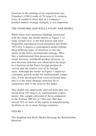 structure to the strategy of an organization was
Chandler's (1962) study of 70 large U.S. corpora-
tions. It tended to show that as a company's
product-market strategy changed, it was important
THE STOPFORD AND WELLS STUDY AND MODEL
While there were numerous findings associated
with the study, the model shown in Figure 1, or
some variant of it, is the best known and most
frequently reproduced result (Stopford and Wells,
1972:65). It depicts a contingency model linking
three different types of structure to two ele-
ments of the firm's international strategy. Whe-
ther a multinational firm possesses an interna-
tional division, worldwide product division, or
area division structure was observed to be large-
ly a function of the firm's foreign product di-
versity and the relative size of its foreign
sales. Although the model in Figure 1 expresses
a dynamic growth model for multinational compa-
nies, it was developed from cross-sectional data,
and it is the static strategy-structure fit or
congruence that is the issue in this paper.
This model was empirically derived from data col-
lected from 187 large U.S. multinational corpor-
ations. The sample consisted of those companies
in the Fortune 500 list in 1963 and 1964 that
owned 25% or more of the equity in manufacturing
facilities in six or more foreign countries.
FIGURE 1
The Stopford and Wells Model Showing the Relationship
Between
 