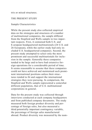 trix or mixed structures.
THE PRESENT STUDY
Sample Characteristics
While the present study also collected empirical
data on the strategies and structures of a number
of multinational companies, the sample differed
from the Stopford and Wells sample in two impor-
tant respects. First, it contained both U.S. and
E.uropean headquartered multinationals (24 U.S. and
26 European), while the earlier study had only in-
cluded U.S. headquartered companies. Second, the
present study attempted to select only the most
prominent and successful multinationals for inclu-
sion in the sample. Generally these companies
tended to be large and to have had extensive for-
eign operations for a considerable period of time.
It seems reasonable to assume that these companies
could not have achieved and maintained such promi-
nent international positions unless their struc-
tures tended to fit and support the international
strategies they were pursuing. In comparison, the
Stopford and Wells sample represented a somewhat
different population, that of U.S. multinational
corporations in general.
Data for the present study was collected through
interviews conducted at each company headquarters
and from published company documents. The study
measured both foreign product diversity and per-
centage of foreign sales, but also measured a
third potentially important contingency variable,
the percentage of foreign sales manufactured
abroad. Product diversity was measured by the num-
 