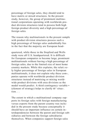 percentage of foreign sales, they should tend to
have matrix or mixed structures. In the present
study, however, the group of prominent multina-
tional corporations operating with worldwide pro-
duct division structures tend to possess both high
foreign product diversity and a high percentage of
foreign sales.
The reason why multinationals in the present sample
with product division structures possess such a
high percentage of foreign sales undoubtedly lies
in the fact that the majority are European head-
quartered, while those in the Stopford and Wells
study were all U.S. headquartered. It is difficult
for European companies to become large, prominent
multinationals without having a high percentage of
foreign sales, due to the limited size of most home
country markets. While this explains, the relati.ve-
ly higher percentage of foreign sales in European
multinationals, it does not explain why these com-,
panies operate with worldwide product division
structures instead of matrixing or mixing world-
wide product divisions with area divisions as the
model would predict. A third contingency variable •
(element of strategy) helps to clarify th^ situa-.
tion. . .
The extent to which a multinational company sup-
ports its foreign sales with foreign manufacturing
versus exports from the parent country was inclu-
ded in the present study because conceptually it
should have an important influence on certain in-
terdependencies between the parent and foreign sub-
sidiaries and between the foreign subsidiaries
themselves. When companies support foreign sales
 