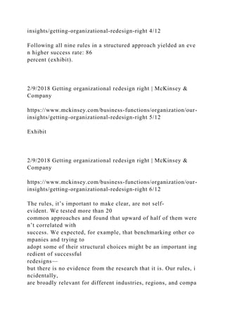 insights/getting-organizational-redesign-right 4/12
Following all nine rules in a structured approach yielded an eve
n higher success rate: 86
percent (exhibit).
2/9/2018 Getting organizational redesign right | McKinsey &
Company
https://www.mckinsey.com/business-functions/organization/our-
insights/getting-organizational-redesign-right 5/12
Exhibit
2/9/2018 Getting organizational redesign right | McKinsey &
Company
https://www.mckinsey.com/business-functions/organization/our-
insights/getting-organizational-redesign-right 6/12
The rules, it’s important to make clear, are not self-
evident. We tested more than 20
common approaches and found that upward of half of them were
n’t correlated with
success. We expected, for example, that benchmarking other co
mpanies and trying to
adopt some of their structural choices might be an important ing
redient of successful
redesigns—
but there is no evidence from the research that it is. Our rules, i
ncidentally,
are broadly relevant for different industries, regions, and compa
 