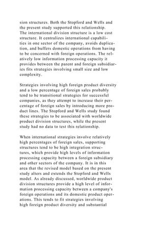 sion structures. Both the Stopford and Wells and
the present study supported this relationship.
The international division structure is a low cost
structure. It centralizes international capabili-
ties in one sector of the company, avoids duplica-
tion, and buffers domestic operations from having
to be concerned with foreign operations. The rel-
atively low information processing capacity it
provides between the parent and foreign subsidiar-
ies fits strategies involving small size and low
complexity.
Strategies involving high foreign product diversity
and a low percentage of foreign sales probably
tend to be transitional strategies for successful
companies, as they attempt to increase their per-
centage of foreign sales by introducing more pro-
duct lines. The Stopford and Wells study found
these strategies to be associated with worldwide
product division structures, while the present
study had no data to test this relationship.
When international strategies involve relatively
high percentages of foreign sales, supporting
structures tend to be high integration struc-
tures, which provide high levels of information
processing capacity between a foreign subsidiary
and other sectors of the company. It is in this
area that the revised model based on the present
study alters and extends the Stopford and Wells
model. As already discussed, worldwide product
division structures provide a high level of infor-
mation processing capacity between a company's
foreign operations and its domestic product oper-
ations. This tends to fit strategies involving
high foreign product diversity and substantial
 