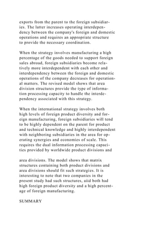 exports from the parent to the foreign subsidiar-
ies. The latter increases operating interdepen-
dency between the company's foreign and domestic
operations and requires an appropriate structure
to provide the necessary coordination.
When the strategy involves manufacturing a high
percentage of the goods needed to support foreign
sales abroad, foreign subsidiaries become rela-
tively more interdependent with each other and
interdependency between the foreign and domestic
operations of the company decreases for operation-
al matters. The revised model shows that area
division structures provide the type of informa-
tion processing capacity to handle the interde-
pendency associated with this strategy.
When the international strategy involves both
high levels of foreign product diversity and for-
eign manufacturing, foreign subsidiaries will tend
to be highly dependent on the parent for product
and technical knowledge and highly interdependent
with neighboring subsidiaries in the area for op-
erating synergies and economies of scale. This
requires the dual information processing capaci-
ties provided by worldwide product divisions and
area divisions. The model shows that matrix
structures containing both product divisions and
area divisions should fit such strategies. It is
interesting to note that two companies in the
present study had such structures, aiid both had
high foreign product diversity and a high percent-
age of foreign manufacturing.
SUMMARY
 