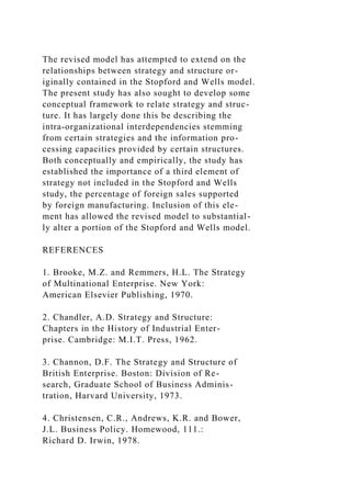 The revised model has attempted to extend on the
relationships between strategy and structure or-
iginally contained in the Stopford and Wells model.
The present study has also sought to develop some
conceptual framework to relate strategy and struc-
ture. It has largely done this be describing the
intra-organizational interdependencies stemming
from certain strategies and the information pro-
cessing capacities provided by certain structures.
Both conceptually and empirically, the study has
established the importance of a third element of
strategy not included in the Stopford and Wells
study, the percentage of foreign sales supported
by foreign manufacturing. Inclusion of this ele-
ment has allowed the revised model to substantial-
ly alter a portion of the Stopford and Wells model.
REFERENCES
1. Brooke, M.Z. and Remmers, H.L. The Strategy
of Multinational Enterprise. New York:
American Elsevier Publishing, 1970.
2. Chandler, A.D. Strategy and Structure:
Chapters in the History of Industrial Enter-
prise. Cambridge: M.I.T. Press, 1962.
3. Channon, D.F. The Strategy and Structure of
British Enterprise. Boston: Division of Re-
search, Graduate School of Business Adminis-
tration, Harvard University, 1973.
4. Christensen, C.R., Andrews, K.R. and Bower,
J.L. Business Policy. Homewood, 111.:
Richard D. Irwin, 1978.
 