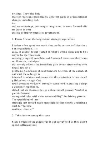 ny sizes. They also hold
true for redesigns prompted by different types of organizational
change, including end-
to-
end restructurings, postmerger integration, or more focused effo
rts (such as cost
cutting or improvements in governance).
1. Focus first on the longer-term strategic aspirations
Leaders often spend too much time on the current deficiencies o
f an organization. It’s
easy, of course, to get fixated on what’s wrong today and to be s
wayed by the vocal (and
seemingly urgent) complaints of frustrated teams and their leade
rs. However, redesigns
that merely address the immediate pain points often end up crea
ting a new set of
problems. Companies should therefore be clear, at the outset, ab
out what the redesign is
intended to achieve and ensure that this aspiration is inextricabl
y linked to strategy. One
retail company we know, strongly committed to creating a simpl
e customer experience,
stated that its chosen redesign option should provide “market se
gment–focused
managerial roles with clear accountability” for driving growth.
The specificity of that
strategic test proved much more helpful than simply declaring a
wish to “become
customer-centric.”
2. Take time to survey the scene
Sixty percent of the executives in our survey told us they didn’t
spend sufficient time
 
