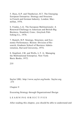 5. Dyas, G.P. and Thanheiser, H.T. The Emerging
European Enterprise: Strategy and Structure
in French and German Industry. London: Mac-
millan, 1976.
6. Franko, L.G. The European Multinationals: A
Renewed Challenge to American and British Big
Business. Stamford, Conn.: Greylock Pub-
lishing Co., 1976.
7. Rumelt, R.P. Strategy, Structure, and Eco-
nomic Performance. Boston: Division of Re-
search, Graduate School of Business Admin-
istration, Harvard University, 1974.
8. Stopford, J.M. and Wells, L.T. Jr. Managing
the Multinational Enterprise. New York:
Basic Books, 1972.
235
Saylor URL: http://www.saylor.org/books Saylor.org
273
Chapter 9
Executing Strategy through Organizational Design
L E A R N I N G O B J E C T I V E S
After reading this chapter, you should be able to understand and
 