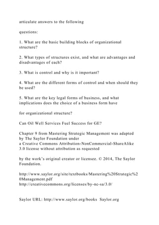 articulate answers to the following
questions:
1. What are the basic building blocks of organizational
structure?
2. What types of structures exist, and what are advantages and
disadvantages of each?
3. What is control and why is it important?
4. What are the different forms of control and when should they
be used?
5. What are the key legal forms of business, and what
implications does the choice of a business form have
for organizational structure?
Can Oil Well Services Fuel Success for GE?
Chapter 9 from Mastering Strategic Management was adapted
by The Saylor Foundation under
a Creative Commons Attribution-NonCommercial-ShareAlike
3.0 license without attribution as requested
by the work’s original creator or licensee. © 2014, The Saylor
Foundation.
http://www.saylor.org/site/textbooks/Mastering%20Strategic%2
0Management.pdf
http://creativecommons.org/licenses/by-nc-sa/3.0/
Saylor URL: http://www.saylor.org/books Saylor.org
 