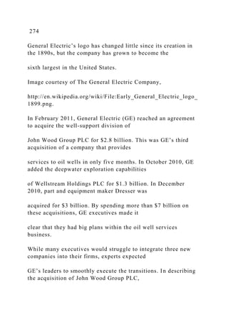 274
General Electric’s logo has changed little since its creation in
the 1890s, but the company has grown to become the
sixth largest in the United States.
Image courtesy of The General Electric Company,
http://en.wikipedia.org/wiki/File:Early_General_Electric_logo_
1899.png.
In February 2011, General Electric (GE) reached an agreement
to acquire the well-support division of
John Wood Group PLC for $2.8 billion. This was GE’s third
acquisition of a company that provides
services to oil wells in only five months. In October 2010, GE
added the deepwater exploration capabilities
of Wellstream Holdings PLC for $1.3 billion. In December
2010, part and equipment maker Dresser was
acquired for $3 billion. By spending more than $7 billion on
these acquisitions, GE executives made it
clear that they had big plans within the oil well services
business.
While many executives would struggle to integrate three new
companies into their firms, experts expected
GE’s leaders to smoothly execute the transitions. In describing
the acquisition of John Wood Group PLC,
 