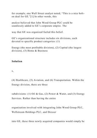 for example, one Wall Street analyst noted, “This is a nice bolt-
on deal for GE.”[1] In other words, this
analyst believed that John Wood Group PLC could be
seamlessly added to GE’s corporate empire. The
way that GE was organized fueled this belief.
GE’s organizational structure includes six divisions, each
devoted to specific product categories: (1)
Energy (the most profitable division), (2) Capital (the largest
division), (3) Home & Business
Solution
s,
(4) Healthcare, (5) Aviation, and (6) Transportation. Within the
Energy division, there are three
subdivisions: (1) Oil & Gas, (2) Power & Water, and (3) Energy
Services. Rather than having the entire
organization involved with integrating John Wood Group PLC,
Wellstream Holdings PLC, and Dresser
into GE, these three newly acquired companies would simply be
 
