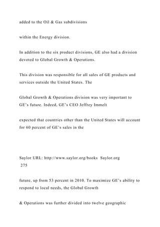 added to the Oil & Gas subdivisions
within the Energy division.
In addition to the six product divisions, GE also had a division
devoted to Global Growth & Operations.
This division was responsible for all sales of GE products and
services outside the United States. The
Global Growth & Operations division was very important to
GE’s future. Indeed, GE’s CEO Jeffrey Immelt
expected that countries other than the United States will account
for 60 percent of GE’s sales in the
Saylor URL: http://www.saylor.org/books Saylor.org
275
future, up from 53 percent in 2010. To maximize GE’s ability to
respond to local needs, the Global Growth
& Operations was further divided into twelve geographic
 