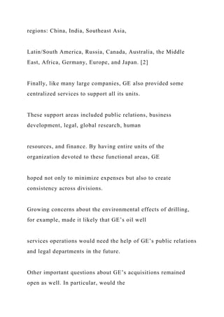 regions: China, India, Southeast Asia,
Latin/South America, Russia, Canada, Australia, the Middle
East, Africa, Germany, Europe, and Japan. [2]
Finally, like many large companies, GE also provided some
centralized services to support all its units.
These support areas included public relations, business
development, legal, global research, human
resources, and finance. By having entire units of the
organization devoted to these functional areas, GE
hoped not only to minimize expenses but also to create
consistency across divisions.
Growing concerns about the environmental effects of drilling,
for example, made it likely that GE’s oil well
services operations would need the help of GE’s public relations
and legal departments in the future.
Other important questions about GE’s acquisitions remained
open as well. In particular, would the
 